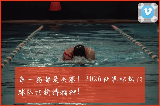 每一场都是决赛！2026世界杯热门球队的拼搏精神！
