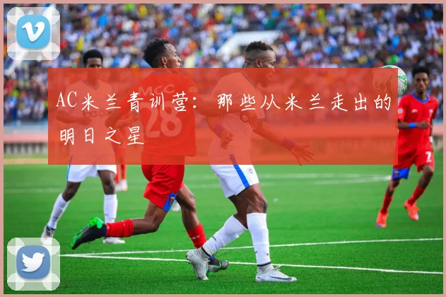 AC米兰青训营：那些从米兰走出的明日之星