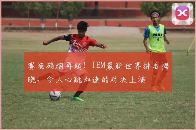 赛场硝烟再起！IEM最新世界排名揭晓，令人心跳加速的对决上演