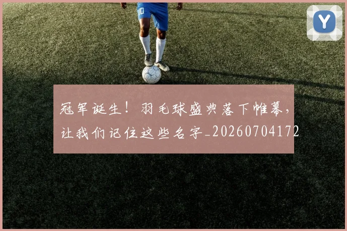 冠军诞生！羽毛球盛典落下帷幕，让我们记住这些名字_20260704172854