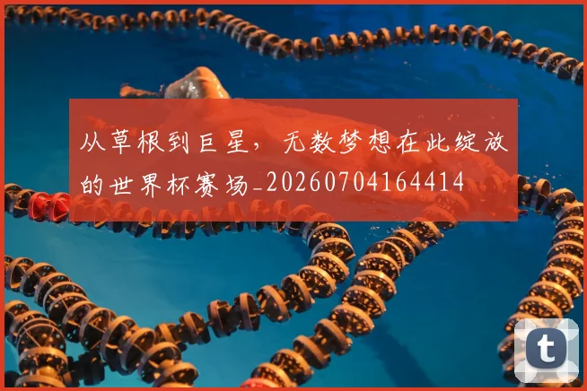 从草根到巨星，无数梦想在此绽放的世界杯赛场_20260704164414