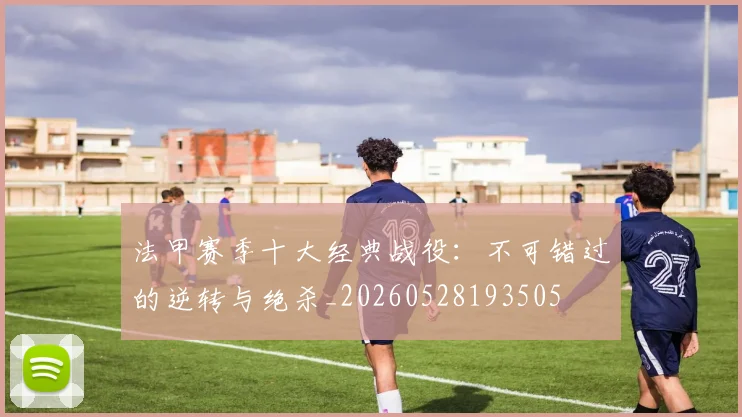 法甲赛季十大经典战役：不可错过的逆转与绝杀_20260528193505