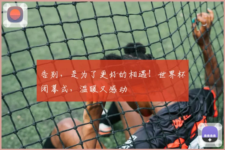 告别，是为了更好的相遇！世界杯闭幕式，温暖又感动