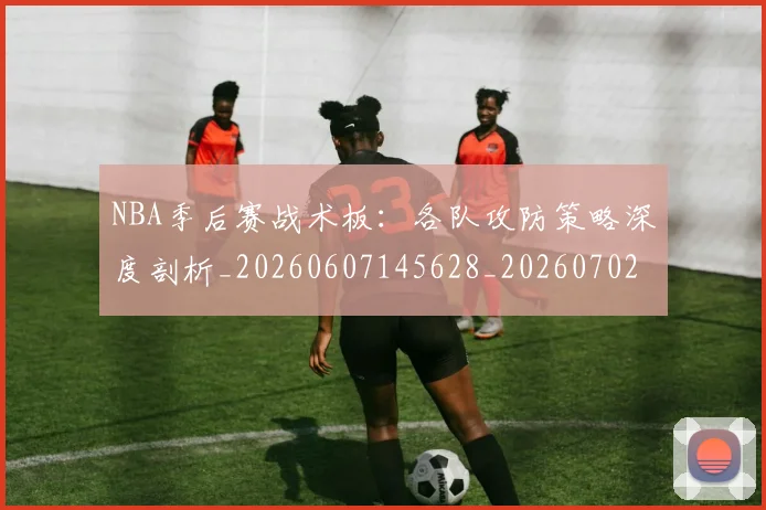 NBA季后赛战术板：各队攻防策略深度剖析_20260607145628_20260702164237